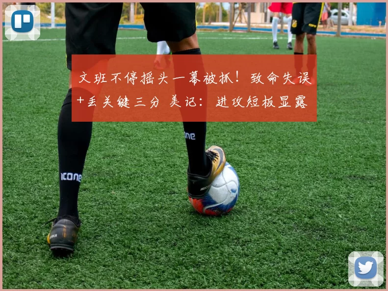 文班不停摇头一幕被抓!致命失误+丢关键三分 美记:进攻短板显露