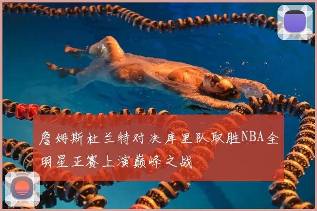 詹姆斯杜兰特对决库里队取胜NBA全明星正赛上演巅峰之战