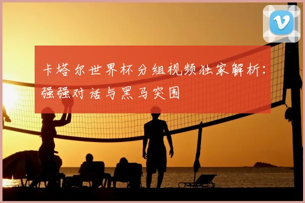 卡塔尔世界杯分组视频独家解析：强强对话与黑马突围