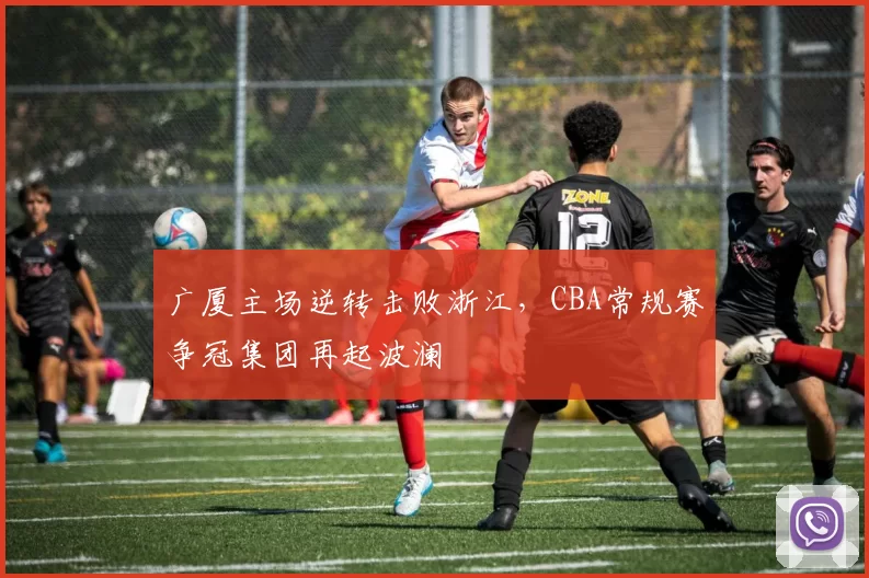 广厦主场逆转击败浙江，CBA常规赛争冠集团再起波澜