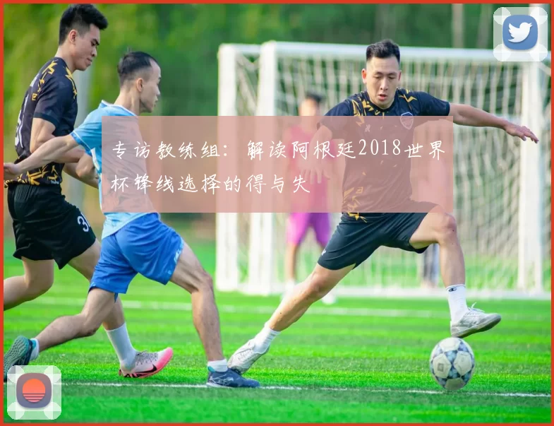 专访教练组:解读阿根廷2018世界杯锋线选择的得与失