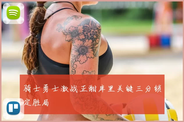 骑士勇士激战正酣库里关键三分锁定胜局