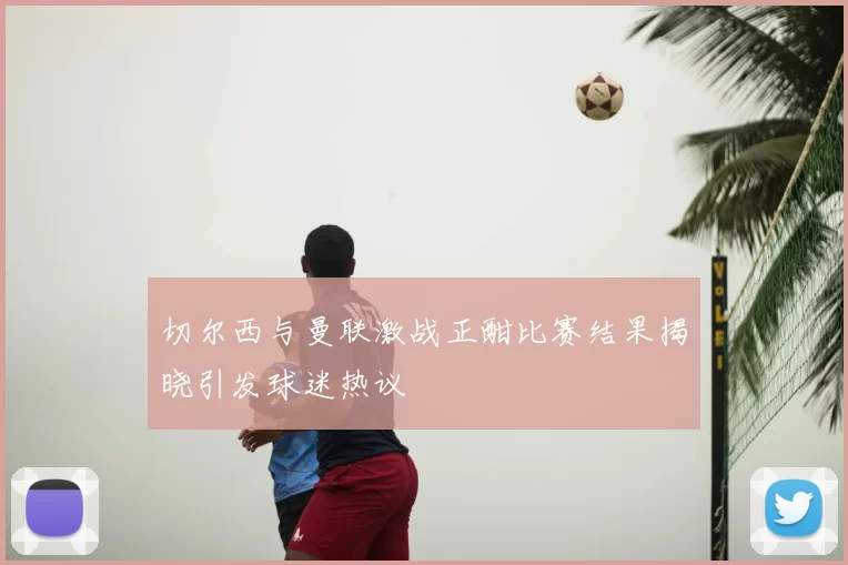 切尔西与曼联激战正酣比赛结果揭晓引发球迷热议