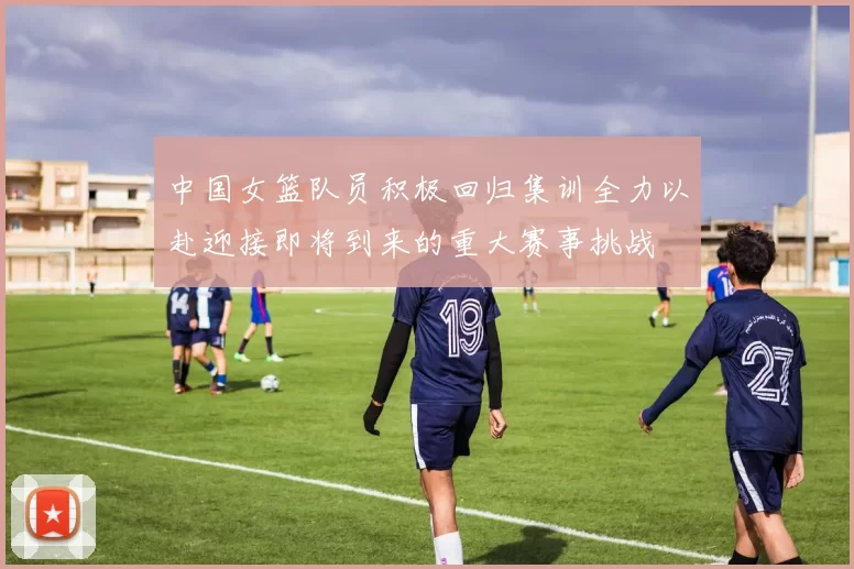 中国女篮队员积极回归集训全力以赴迎接即将到来的重大赛事挑战