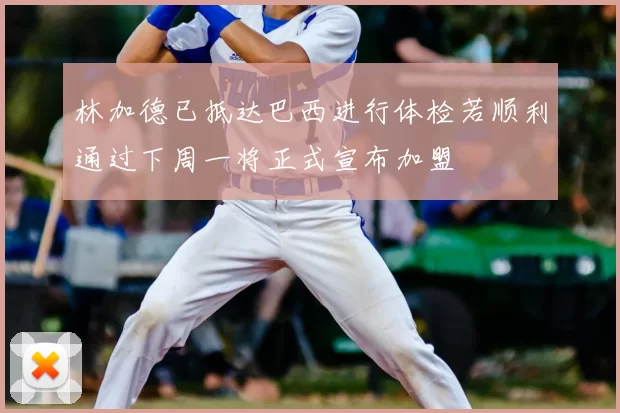 林加德已抵达巴西进行体检若顺利通过下周一将正式宣布加盟