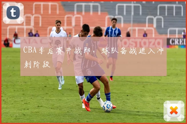 CBA季后赛开战即，球队备战进入冲刺阶段