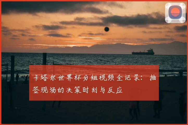 卡塔尔世界杯分组视频全记录：抽签现场的决策时刻与反应