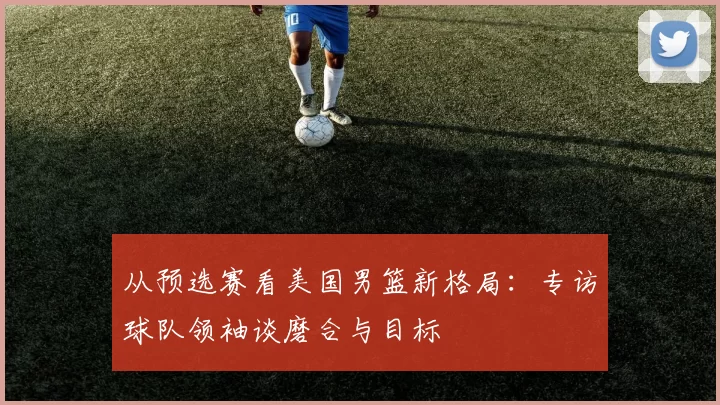 从预选赛看美国男篮新格局：专访球队领袖谈磨合与目标