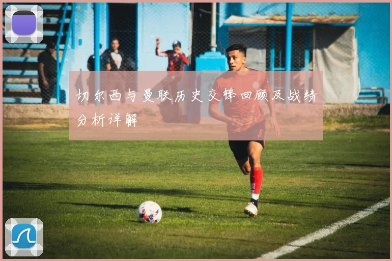 切尔西与曼联历史交锋回顾及战绩分析详解