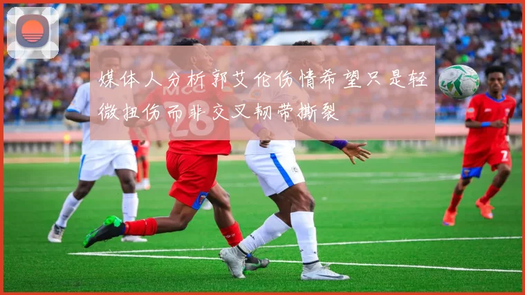 媒体人分析郭艾伦伤情希望只是轻微扭伤而非交叉韧带撕裂