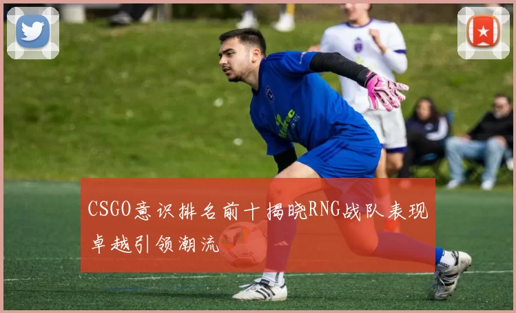 CSGO意识排名前十揭晓RNG战队表现卓越引领潮流