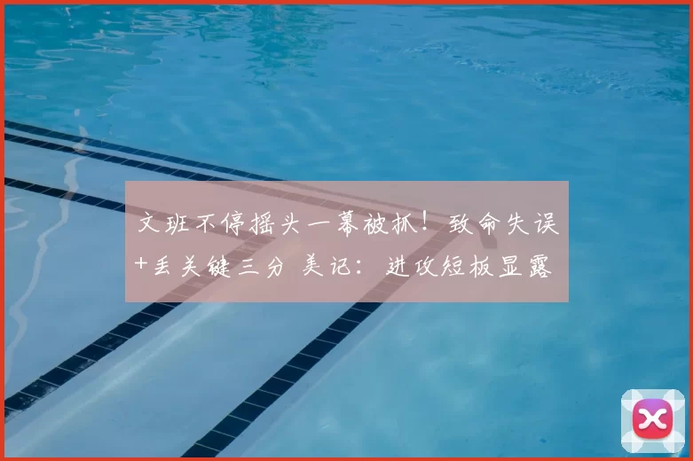 文班不停摇头一幕被抓！致命失误+丢关键三分 美记：进攻短板显露