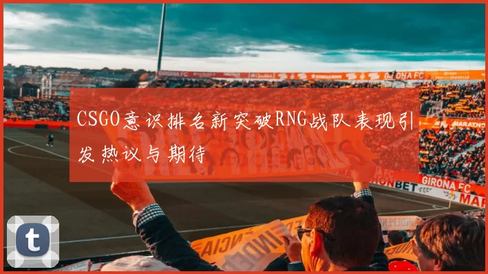 CSGO意识排名新突破RNG战队表现引发热议与期待