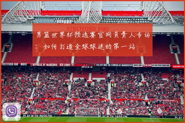 男篮世界杯预选赛官网负责人专访:如何打造全球球迷的第一站
