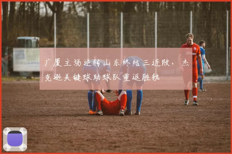 广厦主场逆转山东终结三连败,杰克逊关键球助球队重返胜轨