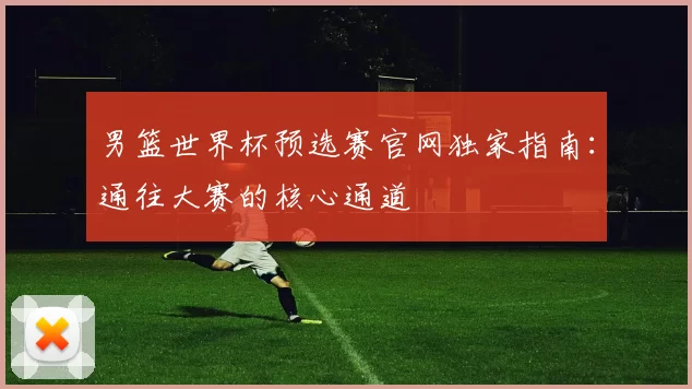 男篮世界杯预选赛官网独家指南：通往大赛的核心通道