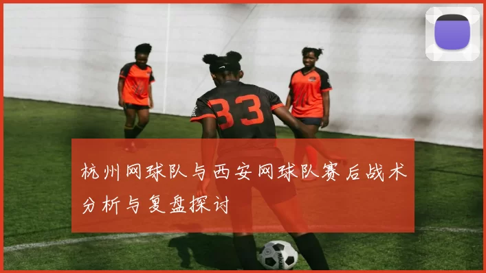 杭州网球队与西安网球队赛后战术分析与复盘探讨