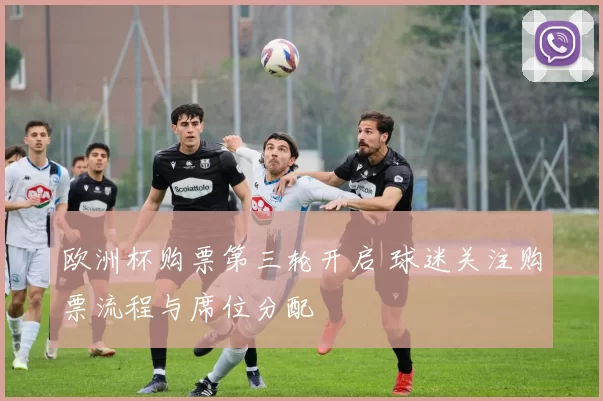 欧洲杯购票第三轮开启 球迷关注购票流程与席位分配