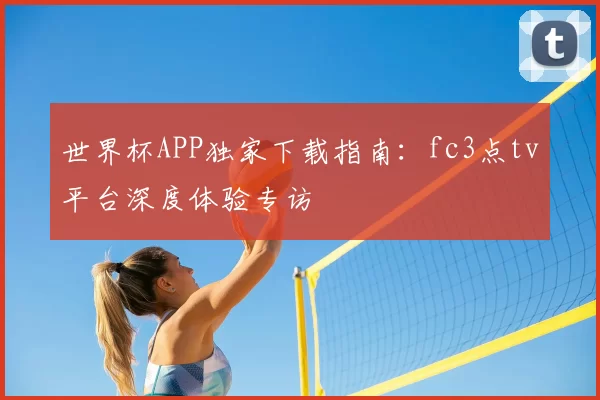 世界杯APP独家下载指南:fc3点tv平台深度体验专访
