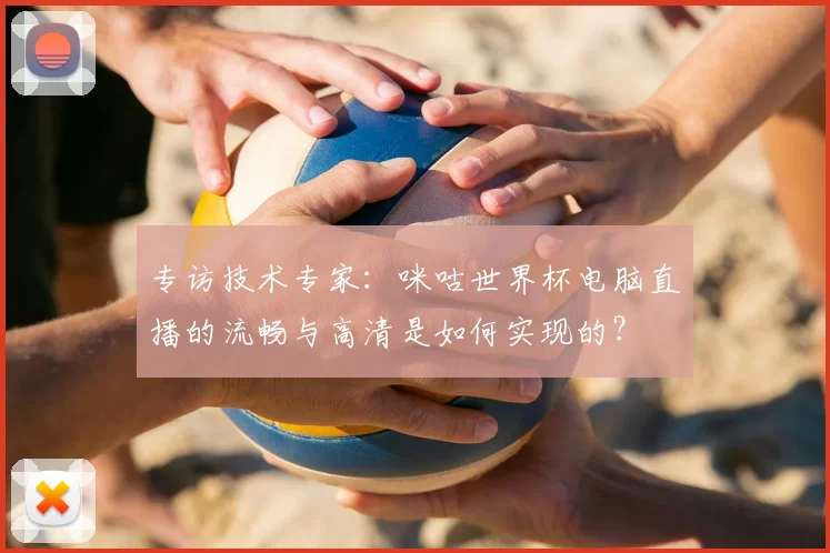 专访技术专家:咪咕世界杯电脑直播的流畅与高清是如何实现的?