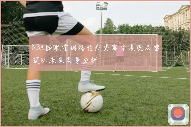 NBA榜眼霍姆格伦新秀赛季表现及雷霆队未来前景分析