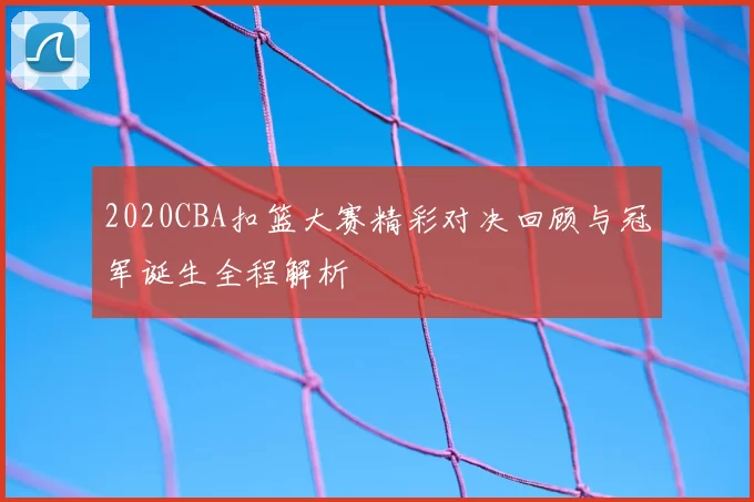 2020CBA扣篮大赛精彩对决回顾与冠军诞生全程解析