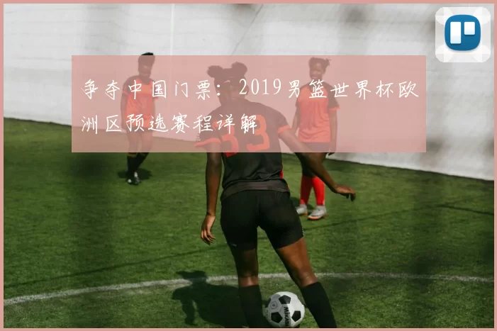 争夺中国门票:2019男篮世界杯欧洲区预选赛程详解