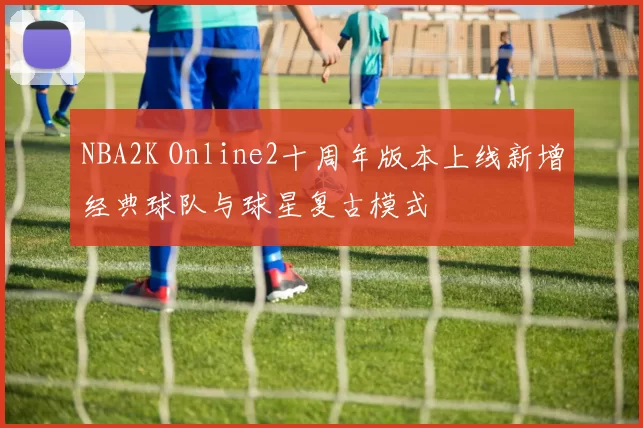 NBA2K Online2十周年版本上线新增经典球队与球星复古模式