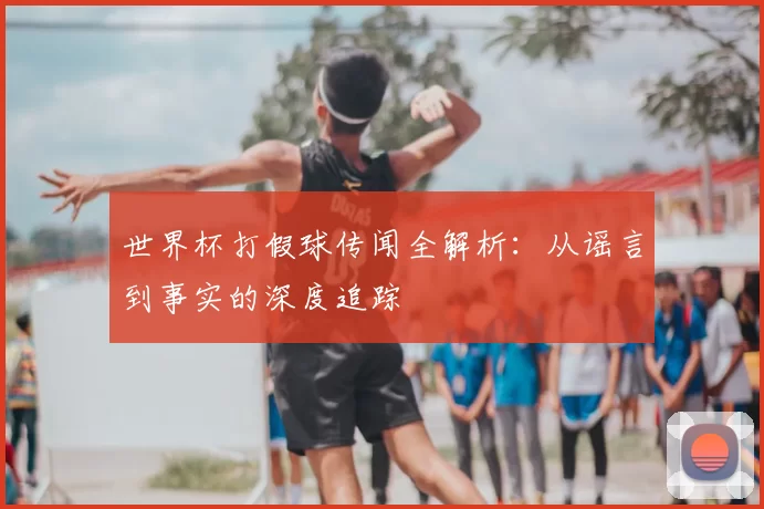 世界杯打假球传闻全解析：从谣言到事实的深度追踪