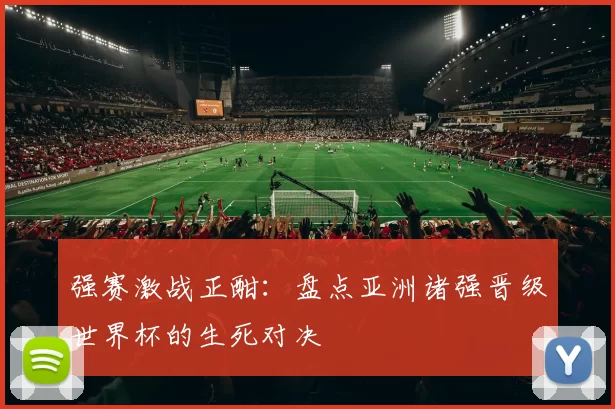 强赛激战正酣:盘点亚洲诸强晋级世界杯的生死对决
