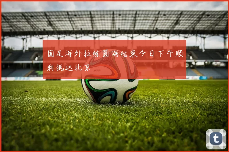 国足海外拉练圆满结束今日下午顺利抵达北京