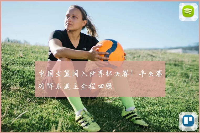 中国女篮闯入世界杯决赛！半决赛对阵东道主全程回顾