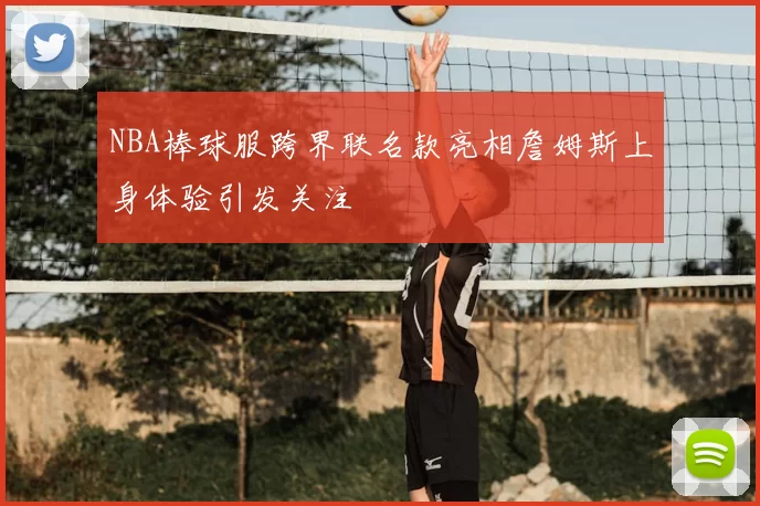 NBA棒球服跨界联名款亮相詹姆斯上身体验引发关注