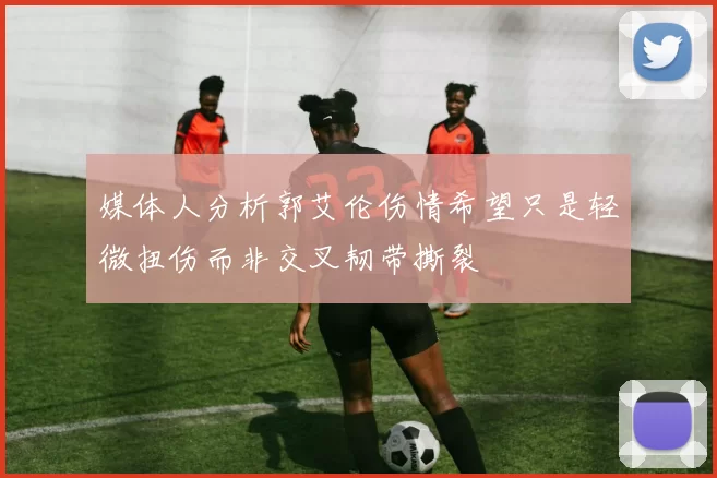 媒体人分析郭艾伦伤情希望只是轻微扭伤而非交叉韧带撕裂