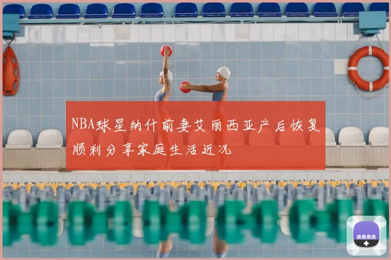NBA球星纳什前妻艾丽西亚产后恢复顺利分享家庭生活近况