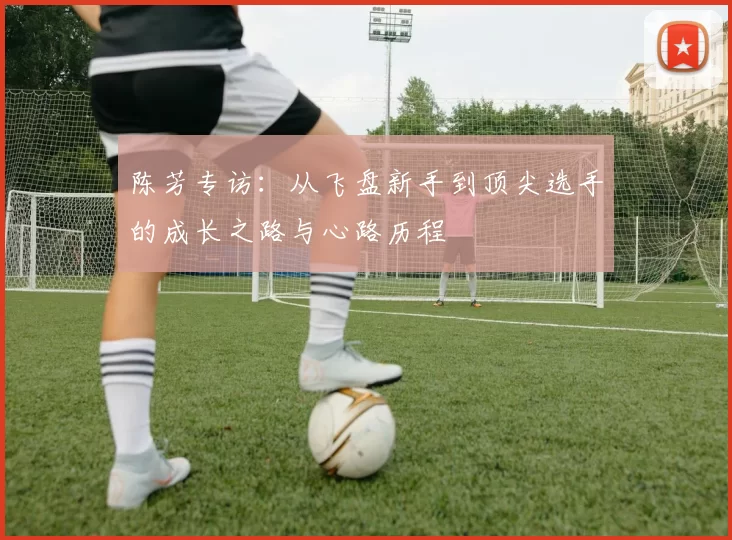 陈芳专访:从飞盘新手到顶尖选手的成长之路与心路历程