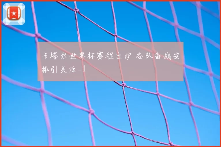 卡塔尔世界杯赛程出炉 各队备战安排引关注_1