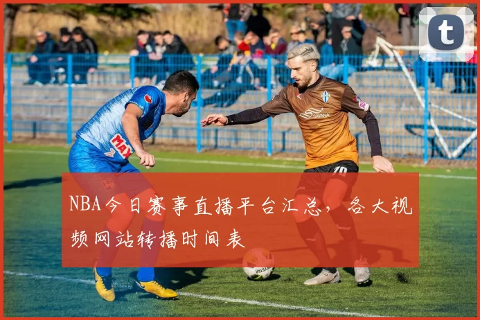 NBA今日赛事直播平台汇总，各大视频网站转播时间表