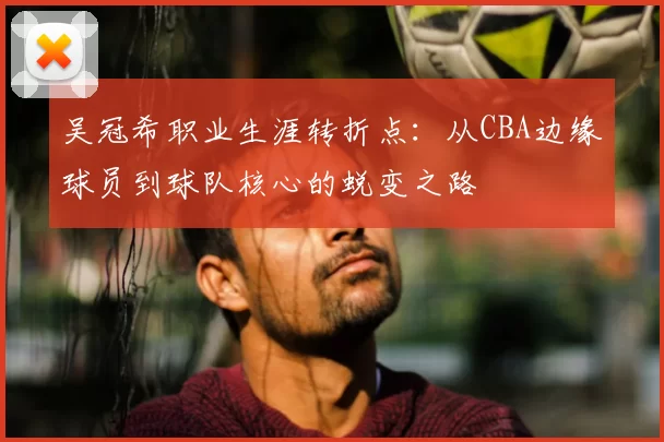 吴冠希职业生涯转折点：从CBA边缘球员到球队核心的蜕变之路