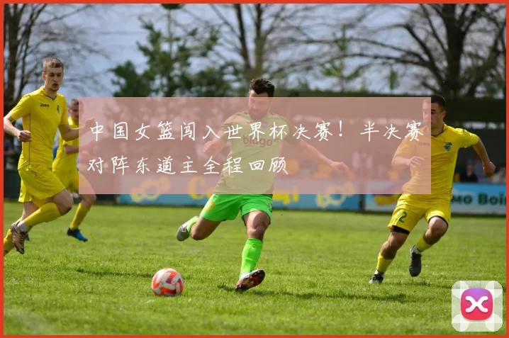中国女篮闯入世界杯决赛！半决赛对阵东道主全程回顾