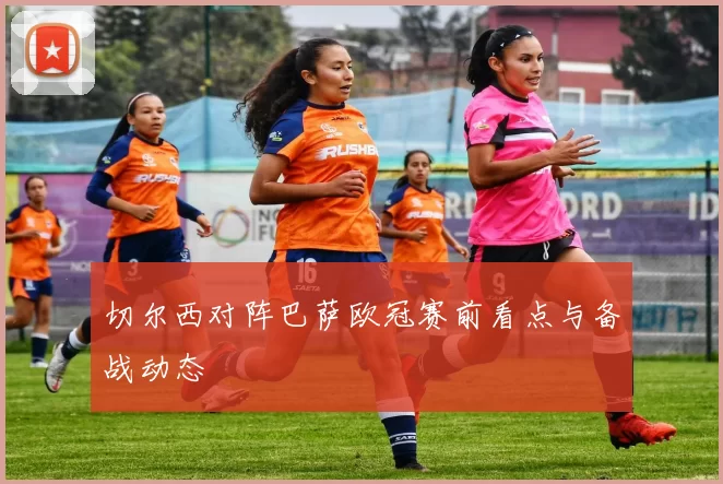 切尔西对阵巴萨欧冠赛前看点与备战动态