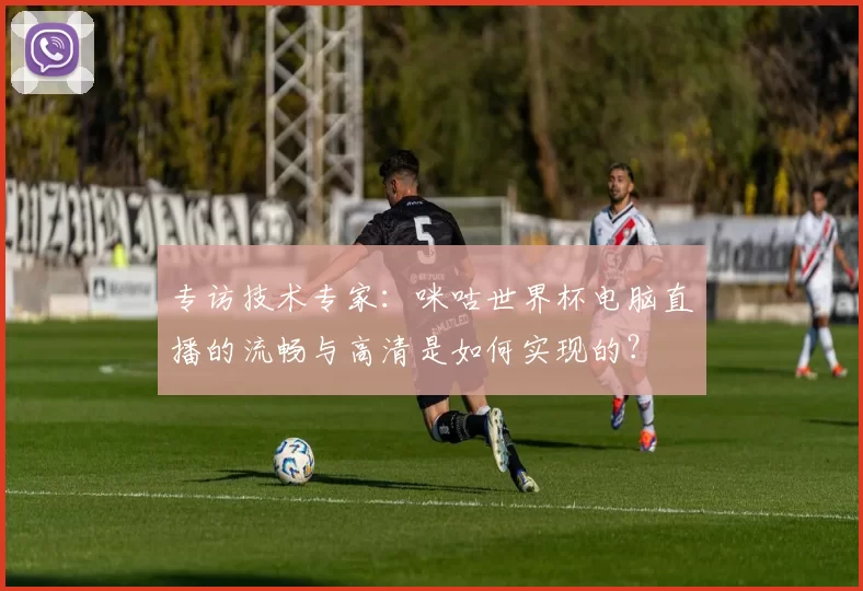专访技术专家:咪咕世界杯电脑直播的流畅与高清是如何实现的?