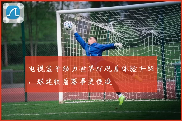 电视盒子助力世界杯观看体验升级,球迷收看赛事更便捷