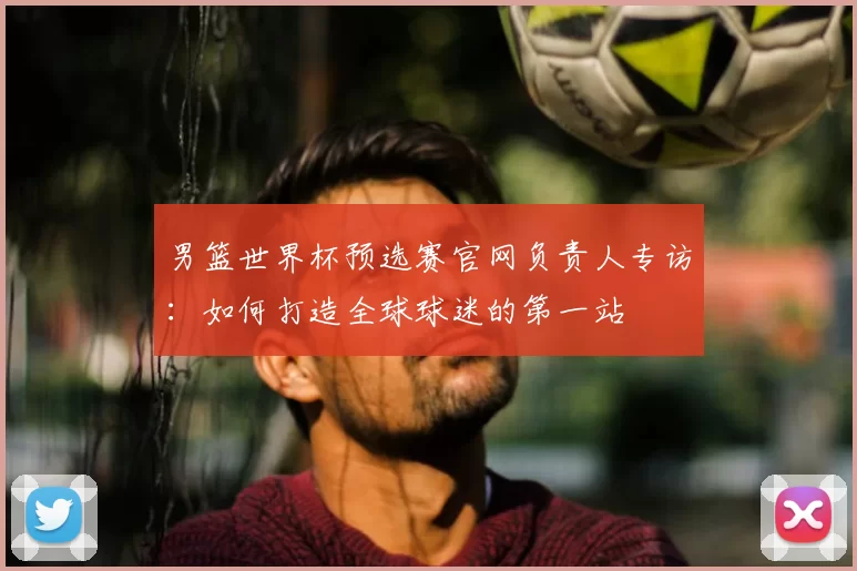 男篮世界杯预选赛官网负责人专访:如何打造全球球迷的第一站