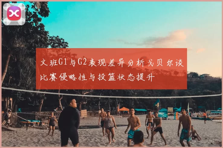 文班G1与G2表现差异分析戈贝尔谈比赛侵略性与投篮状态提升