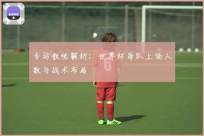 专访教练解析：世界杯每队上场人数与战术布局