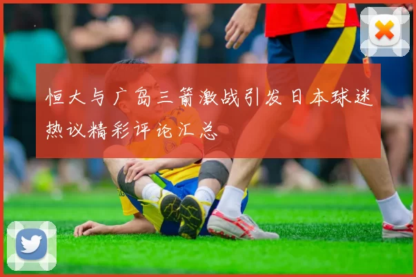 恒大与广岛三箭激战引发日本球迷热议精彩评论汇总
