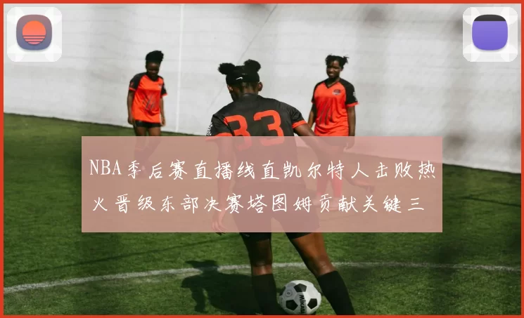 NBA季后赛直播线直凯尔特人击败热火晋级东部决赛塔图姆贡献关键三分