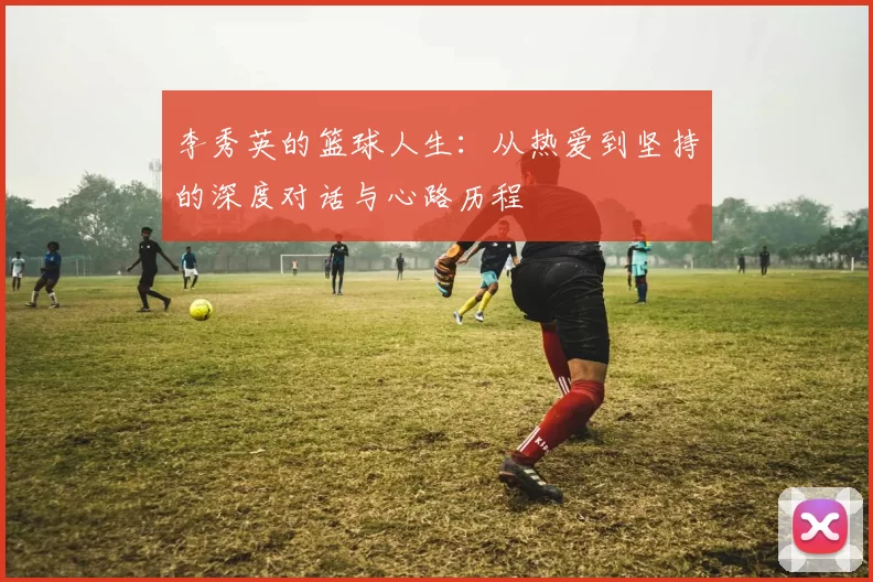 李秀英的篮球人生:从热爱到坚持的深度对话与心路历程