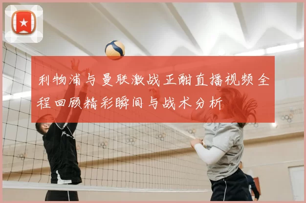 利物浦与曼联激战正酣直播视频全程回顾精彩瞬间与战术分析